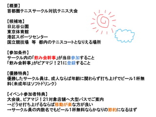 【概要】
首都圏テニスサークル対抗テニス大会
【候補地】
日比谷公園
東京体育館
港区スポーツセンター
国立競技場 等 都内のテニスコートとなりえる場所
【参加条件】
サークル内の「飲み会幹事」が当日参加すること
「飲み会幹事」がビアマジ！２１に登録すること
【優勝特典】
優勝したサークル員は、成人ならば年齢に関わらず打ち上げでビール１杯無
料（未成年はソフトドリンク）
【イベント参加者特典】
大会後、ビアマジ！２１対象店舗へ大型バスでご案内
→どうせ打ち上げるならば移動が楽な方が良い
→サークル員の内数名でもビール１杯無料ならかなりの節約になるはず
 