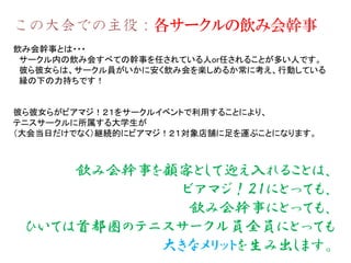 この大会での主役：各サークルの飲み会幹事
飲み会幹事とは・・・
サークル内の飲み会すべての幹事を任されている人or任されることが多い人です。
彼ら彼女らは、サークル員がいかに安く飲み会を楽しめるか常に考え、行動している
縁の下の力持ちです！
彼ら彼女らがビアマジ！２１をサークルイベントで利用することにより、
テニスサークルに所属する大学生が
（大会当日だけでなく）継続的にビアマジ！２１対象店舗に足を運ぶことになります。
飲み会幹事を顧客として迎え入れることは、
ビアマジ！２１にとっても、
飲み会幹事にとっても、
ひいては首都圏のテニスサークル員全員にとっても
大きなメリットを生み出します。
 