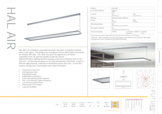 SUSPENDED/SURFACE
LumEdit
8719431846430-8719431846430 Polar Diagram
16.05.16 / 13:12 1/1
100
200
300
90°90°
180°
0° 30°30°
150°150°
60°
120°
60°
120°
cd / 1000 lm
C0 / C180 C90 / C270
HAL AIR is an innovative suspended luminaire that gives a weighless floating
effect to the space. The design uses transparent lenses which when illuminated
are flooded with light. This clear lens gives the appearance of frames
suspended in the air and thus blends in with the interior.
High performance lighting benefits everyone from the installation team to the
end user. Harnessing the power of LED and distributing it effectively, results in
effective light planning, reduction in installation points and costs. In turn this
reduces energy costs, consumption and carbon emissions.
•	 Transparent nano-lens
•	 Homogeneous light
•	 Suspended design
•	 Independent emergency
•	 Links with lighting control systems
•	 Part L & Enhanced Capital Allowance
•	 Low and easy maintenance
•	 Replaceable LED module
•	 Long life 50,000hrs
107
Product HAL AIR
LED Indirect/Direct 8100lm
4000K
Control ND
Non dimming
HD
DALI dimming
Diffuser Microprismatic Diffuser
Finish SG
RAL9006
WH
RAL9016
Mounting Options WS
Suspended via wire suspension
Emergency Options EE
Emergency via independent ELED
Technical Details CRI>80 LED Efficacy 168lm/W
50.000hrs
IP Rating
IP20
Please contact our technical department for the most up-to-date information on LED modules
To Specify: White suspended luminaire with uplight to suit 8100lumen cool white LED, DALI digital
dimming control gear. Catalogue No HALAIR8K4KHDWSWH
LED
Nominal
Depth
20mm
Nominal
Width
330mm
Nominal
Length
1542mm
Part L2

ECA

BUILT
IN
BRITAIN
HALAIR
HOWTOSPECIFY
LIGHT5K4KNDETE3
Luminaire
LumenOutput
LEDColour
Driver
Options
Emergency
futuredesigns.co.uk
 