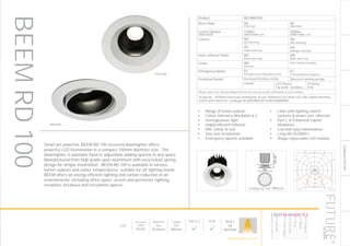 135
DOWNLIGHT/ACCENT
PHOTOMET-
RIC
LED
Recessed
Depth
85mm
Nominal
Size
Ø100mm
Cutout
Size
Ø80mm
Part L2

ECA

BUILT
IN
BRITAIN
Product BEEMRD100
Bezel Style SB
Fixed style
AD
Adjustable
Lumen Options
3000K/4000K
1100lm
3000K/4000K LED
2000lm
3000K/4000K LED
Control ND
Non dimming
HD
DALI dimming
HS
Switch dimming
HA
Analogue dimming
Inner reflector finish BR
Black inner ring
WR
White inner ring
Finish WH
RAL9010
Other finishes available
Emergency Option EE
Emergency via independent ELED
EC
Central battery emergency
Technical Details Recessed into false ceiling Side arm retaining springs
CRI>80 LED Efficacy
146 lm/W - 50.000hrs
IP Rating
IP20
Please contact our technical department for the most up-to-date information on LED modules
To Specify: Ø100mm fixed style downlighter to suit 1100lumen cool white LED, DALI digital dimming
control gear fixed trim. Catalogue No BEEMRD10011K4KHDSBWRWH
Ceiling cut-out: Ø80mm
LumEdit
BEEM-RD-100A-1100 Polar Diagram
04.08.15 / 13:02 1/1
100
200
300
90°90°
180°
0° 30°30°
150°150°
60°
120°
60°
120°
cd / 1000 lm
C0 / C180 C90 / C270
Small yet powerful, BEEM RD 100 recessed downlighter offers
powerful LED illumination in a compact 100mm diameter size. The
downlighter is available fixed or adjustable adding sparkle to any space.
Manufactured from high grade spun aluminium with easy install spring
design for simple installation. BEEM RD 100 is available in various
lumen outputs and colour temperatures, suitable for all lighting needs.
BEEM offers an energy efficient lighting and carbon reduction to all
environments, including office space, accent and perimeter lighting,
reception, breakout and circulation spaces.
Fixed Style
Adjustable
•	 Range of lumen outputs
•	 Colour tolerance MacAdam ≥ 3
•	 Homogeneous light
•	 Highly efficient reflector
•	 RAL colour to suit
•	 Tool-less installation
•	 Emergency options available
•	 Links with lighting control
systems & power over ethernet
•	 Part L & Enhanced Capital
Allowance
•	 Low and easy maintenance
•	 Long life 50,000hrs
•	 Zhaga replaceable LED module
BEEMRD100
HOWTOSPECIFY
LIGHT5K4KNDETE3
Luminaire
LumenOutput
LEDColour
Driver
Options
Emergency
futuredesigns.co.uk
 