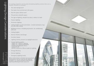 In creating a dynamic and visually stimulating lighting scheme there are a
number of factors to consider:
•	 The client design brief
•	 The tasks to be carried out in the space
•	 How the space will be used
•	 The persons using the space
•	 The type of lighting; should it be direct, indirect or both
•	 Feature lighting
•	 Perimeter lighting
•	 Ceiling heights & void restrictions. Certain luminaires may
not suit a low ceiling
•	 Building services, including any beams, air conditioning
units etc.
•	 Ceiling heights
•	 Interior finishes and design
•	 Furniture layout
•	 Lighting control, presence & daylight detectors
•	 Consult lighting guides
	 CIBSE SLL Code for Lighting
	 CIBSE SLL Lighting Handbook
	 Building Regulations Part L
	 Carbon Trust
	 British Council for Offices Guide to Lighting
•	 Energy efficiency
•	 Exterior lighting
•	 Emergency lighting needs
Where information is limited, best practised
assumptions can be made by the lighting
designer e.g. Using standard reflectances,
typical positioning of task areas etc.
LightingDesignConsiderations
12
futuredesigns.co.uk
 