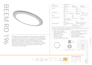141
DOWNLIGHT/ACCENT
Ceiling cut-out: Ø185mm
Product BEEM RD 196
Lumen Options 1100lm
3000K/4000K LED
2000lm
3000K/4000K LED
3000lm
3000K/4000K LED
Control ND
Non dimming
HD
DALI dimming
HS
Switch dimming
HA
Analogue dimming
Glass Options ET
Etched glass IP54
CG
Clear glass IP54
CET
Centre etched
glass IP54
OET
Outer etched glass
IP54
Finish WH
White
BL
Black
Other finishes available
Emergency Options E3
3 hour integrated self
contained conversion kit
with green LED indicator
EA
Self test emergency
EC
Central battery
emergency
ED
DALI emergency
EE
Emergency via independent ELED
Technical Details Recessed into false ceiling Side arm retaining springs
CRI>80 LED Efficacy
146 lm/W - 50.000hrs
IP Rating
IP20
Please contact our technical department for the most up-to-date information on LED modules
To Specify: Ø196mm downlighter to suit 2000lumen cool white LED, DALI digital dimming control gear &
etched glass. Catalogue No BEEMRD1962K4KHDETWH
Luminaire data
Martech UK, 110.2004 (110 Series)
LDC
200
400
600
800
90°90°
180°
0° 30°30°
150°150°
60°
120°
60°
120°
cd / 1000 lm
C0 C90 C180
0° 922 922 922
5° 907 903 903
10° 857 850 850
15° 776 768 770
20° 674 667 668
25° 560 557 555
30° 438 440 434
35° 312 321 310
40° 196 208 196
45° 106 117 107
50° 50 58 51
55° 24 29 25
60° 15 18 16
65° 11 13 11
70° 8 10 8
75° 6 8 6
80° 5 6 5
85° 4 4 3
90° 3 3 2
cd / 1000 lm
C0 / C180 C90 / C270
Manufacturer : Martech UK
Order number : 110 Series
Luminaire name : 110.2004
Equipment : 1 x DLE (BLO) / 2000 lm
Dimensions : D 195 mm x H 5 mm
File name : 110_2004.ldt
Efficiency factor : 87%
Luminaire efficacy : 90.63 lm/W (A70)
Light distribution
Beam Angle
: asymmetric
: 29.0° C0
29.1° C90
28.9° C180
28.6° C270
BEEM RD 196 recessed downlighter offers powerful LED illumination
in a 196mm diameter luminaire size. Manufactured from high grade
spun aluminium with easy install spring design for simple installation.
BEEM RD 196 is available in various lumen outputs and colour
temperatures suitable for all lighting needs. BEEM offers energy
efficient lighting with carbon reduction to all environments, including
office space, accent and perimeter lighting, reception, breakout,
amenity and circulation spaces.
•	 Range of lumen outputs
•	 Colour tolerance MacAdam ≥ 3
•	 Homogeneous light
•	 Highly efficient reflector
•	 RAL colour to suit
•	 Tool-less installation
•	 Emergency conversions available
•	 Links with lighting control systems &
power over ethernet
•	 Part L & Enhanced Capital Allowance
•	 Low and easy maintenance
•	 Long life 50,000hrs
•	 Zhaga replaceable LED module
BEEMRD196
LED
Recessed
Depth
123mm
Nominal
Size
Ø196mm
Cutout
Ø185mm
Part L2

ECA

BUILT
IN
BRITAIN
HOWTOSPECIFY
LIGHT5K4KNDETE3
Luminaire
LumenOutput
LEDColour
Driver
Options
Emergency
futuredesigns.co.uk
 