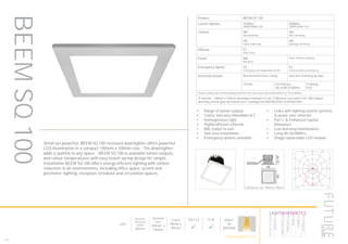 142
Product BEEM SQ 100
Lumen Options 1100lm
3000K/4000K LED
2000lm
3000K/4000K LED
Control ND
Non dimming
HD
DALI dimming
HS
Switch dimming
HA
Analogue dimming
Diffuser ET
Polar frost
Finish WH
RAL9010
Other finishes available
Emergency Option EE
Emergency via independent ELED
EC
Central battery emergency
Technical Details Recessed into false ceiling Side arm retaining springs
CRI>80 LED Efficacy
146 lm/W 50.000hrs
IP Rating
IP20
Please contact our technical department for the most up-to-date information on LED modules
To Specify: 100mm x 100mm downlight luminaire to suit 1100lumen cool white LED, DALI digital
dimming control gear horizontal trim. Catalogue No BEEMSQ10011K4KHDETWH
Ceiling cut-out: 90mm x 90mm
LumEdit
BEEM-SQ-100-1100 Polar Diagram
04.08.15 / 13:04 1/1
100
200
300
90°90°
180°
0° 30°30°
150°150°
60°
120°
60°
120°
cd / 1000 lm
C0 / C180 C90 / C270
Small yet powerful, BEEM SQ 100 recessed downlighter offers powerful
LED illumination in a compact 100mm x 100mm size. The downlighter
adds a sparkle to any space. BEEM SQ 100 is available lumen outputs
and colour temperatures with easy install spring design for simple
installation BEEM SQ 100 offers energy efficient lighting with carbon
reduction to all environments, including office space, accent and
perimeter lighting, reception, breakout and circulation spaces.
•	 Range of lumen outputs
•	 Colour tolerance MacAdam ≥ 3
•	 Homogeneous light
•	 Highly efficient reflector
•	 RAL colour to suit
•	 Tool-less installation
•	 Emergency options available
•	 Links with lighting control systems
& power over ethernet
•	 Part L & Enhanced Capital
Allowance
•	 Low and easy maintenance
•	 Long life 50,000hrs
•	 Zhaga replaceable LED module
BEEMSQ100
LED
Minimum
Recessed
Depth
86mm
Nominal
Size
100mm x
100mm
Cutout
90mm x
90mm
Part L2

ECA

BUILT
IN
BRITAIN
HOWTOSPECIFY
LIGHT5K4KNDETE3
Luminaire
LumenOutput
LEDColour
Driver
Options
Emergency
futuredesigns.co.uk
 