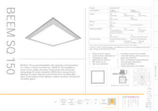 145
DOWNLIGHT/ACCENT
Ceiling cut-out: 135mm x 135mm
Product BEEM SQ 150
Lumen Options 1100lm
3000K/4000K LED
2000lm
3000K/4000K LED
Control ND
Non dimming
HA
Analogue dimming
HD
DALI dimming
HS
Switch dimming
HX
DSI dimming
Diffuser ET
Polar frost
Finish WH
RAL9010
Other finishes available
Emergency Options E3
3 hour integrated self
contained conversion kit
with green LED indicator
EA
Self test emergency
EC
Central battery
emergency
ED
DALI emergency
EE
Emergency via independent ELED
Technical Details Recessed into false ceiling Side arm retaining springs
CRI>80 LED Efficacy
146 lm/W - 50.000hrs
IP Rating
IP20
Please contact our technical department for the most up-to-date information on LED modules
To Specify: 150mm x 150mm downlight to suit 2000lumen cool white LED, DALI digital dimming control
gear. Catalogue No BEEMSQ1502K4KHDWH
LumEdit
BEEM-SQ-150-1100 Polar Diagram
04.08.15 / 13:04 1/1
100
200
300
400
500
90°90°
180°
0° 30°30°
150°150°
60°
120°
60°
120°
cd / 1000 lm
C0 / C180 C90 / C270
BEEM SQ 150 recessed downlighter offers powerful LED illumination
in a 150mm x 150mm luminaire size. BEEM SQ 150 is available in
various lumen outputs and colour temperatures with easy install
spring design for simple installation BEEM offers energy efficient
lighting with carbon reduction to all environments, including office
space, accent and perimeter lighting, reception, breakout, amenity and
circulation spaces.
•	 Range of lumen outputs
•	 Colour tolerance MacAdam ≥ 3
•	 Homogeneous light
•	 Highly efficient reflector
•	 RAL colour to suit
•	 Tool-less installation
•	 Emergency conversions available
•	 Links with lighting control systems &
power over ethernet
•	 Part L & Enhanced Capital Allowance
•	 Low and easy maintenance
•	 Long life 50,000hrs
•	 Zhaga replaceable LED module
BEEMSQ150
LED
Minimum
Recessed
Depth
86mm
Nominal
Size
150mm x
150mm
Cutout
135mm x
135mm
Part L2

ECA

BUILT
IN
BRITAIN
HOWTOSPECIFY
LIGHT5K4KNDETE3
Luminaire
LumenOutput
LEDColour
Driver
Options
Emergency
futuredesigns.co.uk
 