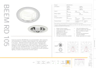 149
DOWNLIGHT/ACCENT
LED
Recessed
Depth
100mm
Nominal
Size
Ø108mm
Cutout
Ø98mm
Part L2

ECA

BUILT
IN
BRITAIN
Ceiling cut-out: Ø98mm
Product BEEM RD 105
LED Options 1000lm
4000K LED
1300lm
4000K LED
1000lm
3000K LED
1300lm
3000K LED
Control ND
Non dimming
HD
DALI dimming
TD
Touch dimming
Diffuser Option O
Opal PMMA
MP
Microprism
Finish RAL9016
Emergency Options ED
DALI emergency
EC
Central battery
emergency
EE
Emergency via independent
ELED
Technical Details CRI>80 LED Efficacy 83 lm/W
50.000hrs
IP Rating
IP44
Please contact our technical department for the most up-to-date information on LED modules
To Specify: Ø105mm downlighter to suit 1000lumen cool white LED, DALI digital dimming control gear.
Catalogue No BEEMRD1051K4KNDET9016
Luminaire data
SPITTLER, DL105 LED (8105591143412)
LDC
Object
Installation
Project number
Date
: 9-10 Philpot lane
: 1st, 2nd, 3rd 4th WC Lift Lobby Rev D
: FD8341
: 12.10.2015
This calculation is for guidance only, and as such Future Designs will not be held responsible for any errors contained therein.
FUTURE Designs Limited, T: 01732 867420, E: info@futuredesigns
FOR CATALOGUE
100
200
300
400
90°90°
180°
0° 30°30°
150°150°
60°
120°
60°
120°
cd / 1000 lm
C0 C90 C180
0° 435 435 435
5° 433 433 433
10° 427 427 427
15° 417 417 417
20° 401 401 401
25° 392 392 392
30° 383 383 383
35° 333 333 333
40° 243 243 243
45° 164 164 164
50° 119 119 119
55° 89 89 89
60° 63 63 63
65° 13 13 13
70° 2 2 2
75° 0 0 0
80° 0 0 0
85° 0 0 0
90° 0 0 0
cd / 1000 lm
C0 / C180
Manufacturer : SPITTLER
Order number : 8105591143412
Luminaire name : DL105 LED
Equipment : 1 x LED 13W / 1300 lm
Dimensions : D 108 mm x H 7 mm
File name : rlx28127604.ldt
Efficiency factor : 77.7%
Luminaire efficacy : 67.34 lm/W (A60)
Light distribution
Beam Angle
: rotationally symmetric
: 83.2° C0-C180
Luminaire data
SPITTLER, DL105 LED (8105561146410)
LDC
Object
Installation
Project number
Date
: 9-10 Philpot lane
: 1st, 2nd, 3rd 4th WC Lift Lobby Rev D
: FD8341
: 12.10.2015
This calculation is for guidance only, and as such Future Designs will not be held responsible for any errors contained therein.
FUTURE Designs Limited, T: 01732 867420, E: info@futuredesigns
FOR CATALOGUE
200
400
600
90°90°
180°
0° 30°30°
150°150°
60°
120°
60°
120°
cd / 1000 lm
C0 C90 C180
0° 665 665 665
5° 659 659 659
10° 665 665 665
15° 654 654 654
20° 612 612 612
25° 533 533 533
30° 400 400 400
35° 287 287 287
40° 200 200 200
45° 132 132 132
50° 95 95 95
55° 82 82 82
60° 75 75 75
65° 19 19 19
70° 2 2 2
75° 1 1 1
80° 1 1 1
85° 0 0 0
90° 0 0 0
cd / 1000 lm
C0 / C180
Manufacturer : SPITTLER
Order number : 8105561146410
Luminaire name : DL105 LED
Equipment : 1 x LED 13W / 1300 lm
Dimensions : D 108 mm x H 7 mm
File name : rlx28061194.ldt
Efficiency factor : 87.8%
Luminaire efficacy : 76.09 lm/W (A60)
Light distribution
Beam Angle
: rotationally symmetric
: 66.0° C0-C180
Small yet powerful, BEEMRD105 recessed downlighter offers powerful
LED illumination in a compact 105mm diameter size, adding sparkle
to any space. Manufactured from high grade spun aluminium with
easy install springs designed for simple installation. BEEMRD105 is
available in various lumen outputs and colour temperatures suitable for
all lighting needs. BEEMRD105 offers an energy efficient lighting and
carbon reduction to all environments, including office, accent, perimeter
lighting, reception, breakout and circulation spaces.
•	 Range of lumen outputs
•	 Colour tolerance MacAdam ≥ 3
•	 Homogeneous light
•	 Highly efficient reflector
•	 RAL9016 as standard
•	 Tool-less installation
•	 Emergency conversions available
•	 Links with lighting control
systems & power over ethernet
•	 Part L & Enhanced Capital
Allowance
•	 Low and easy maintenance
•	 Long life 50,000hrs
•	 Zhaga replaceable LED module
BEEMRD105
HOWTOSPECIFY
LIGHT5K4KNDETE3
Luminaire
LumenOutput
LEDColour
Driver
Options
Emergency
futuredesigns.co.uk
 