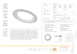 151
DOWNLIGHT/ACCENT
LED
Recessed
Depth
95mm
Nominal
Size
Ø150mm
Cutout
Ø140mm
Part L2

ECA

BUILT
IN
BRITAIN
Luminaire data
SPITTLER, DL150 superbasic LED (815711233001)
LDC
Object
Installation
Project number
Date
: KFH Clerkenwell
: Ground Floor Lighting Design
: FD8838
: 14.12.2015
This calculation is for guidance only, and as such Future Designs will not be held responsible for any errors contained therein.
Future Designs, T: +44 (0)1732 867420, E: info@futuredesigns.co.uk
Relux1
100
200
300
400
90°90°
180°
0° 30°30°
150°150°
60°
120°
60°
120°
cd / 1000 lm
C0 C90 C180
0° 475 475 475
5° 472 472 472
10° 462 462 462
15° 445 445 445
20° 422 422 422
25° 395 395 395
30° 364 364 364
35° 330 330 330
40° 294 294 294
45° 256 256 256
50° 211 211 211
55° 164 164 164
60° 118 118 118
65° 76 76 76
70° 40 40 40
75° 16 16 16
80° 7 7 7
85° 3 3 3
90° 1 1 1
cd / 1000 lm
C0 / C180
Manufacturer : SPITTLER
Order number : 815711233001
Luminaire name : DL150 superbasic LED
Equipment : 1 x LED 12W / 952 lm
Dimensions : D 155 mm x H 5 mm
File name : rlx20928126.ldt
Efficiency factor : 100%
Luminaire efficacy : 79.33 lm/W (A50)
Light distribution
Beam Angle
: rotationally symmetric
: 94.2° C0-C180
Ceiling cut-out: Ø140mm
Product BEEM SB 150
LED Options 1000lm
4000K LED
1300lm
4000K LED
1700lm
4000K LED
2100lm
4000K LED
900lm
3000K LED
1100lm
3000K LED
1600lm
3000K LED
1900lm
3000K LED
Control ND
Non dimming
HD
DALI dimming
Diffuser Option O
Opal PMMA
Finish RAL9016
Emergency Options E3
3 hour integrated self contained
conversion kit with green LED indicator
ED
DALI emergency
EE
Emergency via independent ELED
EC
Central battery emergency
Technical Details CRI>80 LED Efficacy 168 lm/W
50.000hrs
IP Rating
IP20
Please contact our technical department for the most up-to-date information on LED modules
To Specify: Ø150mm downlighter to suit 2100lumen cool white LED, DALI digital dimming control gear.
Catalogue No BEEMSB15021K4KHDO9016
BEEM SB 150 recessed downlighter offers powerful LED illumination
in a 150mm diameter luminaire size. Manufactured from die cast
aluminium with easy install springs designed for simple installation,
the unique design of this downlighter incorporates a recessed frosted
diffuser for optimum light distribution. BEEM SB 150 is available
lumen outputs and colour temperatures suitable for all lighting needs.
BEEM offers energy efficient lighting with carbon reduction to all
environments, including office space, accent and perimeter lighting,
reception, breakout, amenity and circulation spaces.
•	 Range of lumen outputs
•	 Colour tolerance MacAdam ≥ 3
•	 Homogeneous light
•	 Highly efficient injection moulded
reflector
•	 RAL 9016 as standard
•	 Tool-less installation
•	 Emergency conversions available
•	 Links with lighting control systems
& power over ethernet
•	 Part L & Enhanced Capital
Allowance
•	 Low and easy maintenance
•	 Long life 50,000hrs
•	 Zhaga replaceable LED module
BEEMSB150
HOWTOSPECIFY
LIGHT5K4KNDETE3
Luminaire
LumenOutput
LEDColour
Driver
Options
Emergency
futuredesigns.co.uk
 