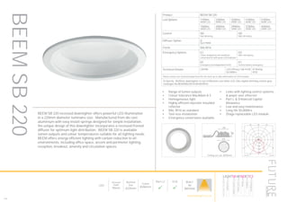 154
LED
Recessed
Depth
95mm
Nominal
Size
Ø220mm
Cutout
Ø206mm
Part L2

ECA

BUILT
IN
BRITAIN
Ceiling cut-out: Ø206mm
Product BEEM SB 220
Led Options 1700lm
4000K LED
2300lm
4000K LED
3200lm
4000K LED
4100lm
4000K LED
5100lm
4000K LED
1500lm
3000K LED
2000lm
3000K LED
2900lm
3000K LED
3700lm
3000K LED
4500lm
3000K LED
Control ND
Non dimming
HD
DALI dimming
Diffuser Option O
Opal PMMA
Finish RAL9016
Emergency Options E3
3 hour integrated self contained
conversion kit with green LED indicator
ED
DALI emergency
EE
Emergency via independent ELED
EC
Central battery emergency
Technical Details CRI>80 LED Efficacy 168 lm/W
50.000hrs
IP Rating
IP20
Please contact our technical department for the most up-to-date information on LED modules
To Specify: Ø220mm downlighter to suit 5100lumen cool white LED, DALI digital dimming control gear.
Catalogue No BEEMSB22051K4KHDO9016
Luminaire data
SPITTLER, DL220 superbasic LED (822721234001)
LDC
Object
Installation
Project number
Date
: 9-10 Philpot lane
: 1st, 2nd, 3rd 4th WC Lift Lobby Rev D
: FD8341
: 12.10.2015
This calculation is for guidance only, and as such Future Designs will not be held responsible for any errors contained therein.
FUTURE Designs Limited, T: 01732 867420, E: info@futuredesigns
FOR CATALOGUE
100
200
300
400
90°90°
180°
0° 30°30°
150°150°
60°
120°
60°
120°
cd / 1000 lm
C0 C90 C180
0° 430 430 430
5° 427 428 427
10° 419 419 419
15° 406 406 406
20° 388 388 388
25° 365 365 365
30° 339 339 339
35° 309 310 309
40° 277 277 277
45° 242 242 242
50° 204 205 204
55° 167 168 167
60° 132 132 132
65° 98 99 98
70° 67 67 67
75° 39 39 39
80° 16 16 16
85° 6 5 6
90° 1 1 1
cd / 1000 lm
C0 / C180 C90 / C270
Manufacturer : SPITTLER
Order number : 822721234001
Luminaire name : DL220 superbasic LED
Equipment : 1 x LED 27W / 2511 lm
Dimensions : D 220 mm x H 7 mm
File name : rlx28032911.ldt
Efficiency factor : 100%
Luminaire efficacy : 93 lm/W (A40)
Light distribution
Beam Angle
: sym. to C0-C180 / C90-C270
: 97.1° C0-C180
97.2° C90-C270
BEEM SB 220 recessed downlighter offers powerful LED illumination
in a 220mm diameter luminaire size. Manufactured from die cast
aluminium with easy install springs designed for simple installation,
the unique design of this downlighter incorporates a recessed frosted
diffuser for optimum light distribution. BEEM SB 220 is available
lumen outputs and colour temperatures suitable for all lighting needs.
BEEM offers energy efficient lighting with carbon reduction to all
environments, including office space, accent and perimeter lighting,
reception, breakout, amenity and circulation spaces.
•	 Range of lumen outputs
•	 Colour tolerance MacAdam ≥ 3
•	 Homogeneous light
•	 Highly efficient injection moulded
reflector
•	 RAL 9016 as standard
•	 Tool-less installation
•	 Emergency conversions available
•	 Links with lighting control systems
& power over ethernet
•	 Part L & Enhanced Capital
Allowance
•	 Low and easy maintenance
•	 Long life 50,000hrs
•	 Zhaga replaceable LED module
BEEMSB220
HOWTOSPECIFY
LIGHT5K4KNDETE3
Luminaire
LumenOutput
LEDColour
Driver
Options
Emergency
futuredesigns.co.uk
 