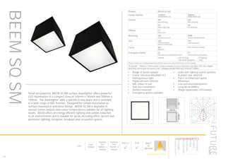 160
LED
Depth
150mm
Nominal
Size
100mm x
100mm
Nominal
Size
145mm x
145mm
Part L2

ECA

BUILT
IN
BRITAIN
Product BEEM SQ SM
Lumen Options 1100lm
3000K/4000K LED
2000lm
3000K/4000K LED
Control ND
Non dimming
HD
DALI dimming
HS
Switch dimming
HX
DSI dimming
Diffuser ET
Polar frost
Mounting SM
Surface mounted
SMB
Surface Mounted BESA
Size 100
100mmx100mm
Remote control gear
145
145mmx145mm
Finish WH
RAL9010
Other finishes available
Emergency Option EE
Emergency via independent ELED
EC
Central battery emergency
CRI>80 LED Efficacy
146 lm/W 50.000hrs
IP Rating
IP20
Please contact our technical department for the most up-to-date information on LED modules
To Specify: 145mm x 145mm white surface luminaire to suit 1100lumen cool white LED, DALI digital
dimming control gear horizontal trim. Catalogue No BEEMSQ14511K4KHDETSMWH
Small yet powerful, BEEM SQ SM surface downlighter offers powerful
LED illumination in a compact sizes of 145mm x 145mm and 100mm x
100mm. The downlighter adds a sparkle to any space and is available
in a wide range of RAL finishes. Designed for simple installation as
surface mounted or onto besa fixings. BEEM SQ SM is available in
various lumen outputs and colour temperatures suitable for all lighting
needs. BEEM offers an energy efficient lighting and carbon reduction
to all environments and is suitable for areas including office, accent and
perimeter lighting, reception, breakout and circulation spaces.
•	 Range of lumen outputs
•	 Colour tolerance MacAdam ≥ 3
•	 Homogeneous light
•	 Highly efficient reflector
•	 RAL colour to suit
•	 Tool-less installation
•	 Surface mounted
•	 Emergency options available
•	 Links with lighting control systems
& power over ethernet
•	 Part L & Enhanced Capital
Allowance
•	 Low and easy maintenance
•	 Long life 50,000hrs
•	 Zhaga replaceable LED moduleLuminaire data
FUTURE Designs Limited, BEEM/SQ/O/145/SM (BEEM/SQ/O/145/2000/SM)
LDC
Object
Installation
Project number
Date
: KFH Clerkenwell
: Ground Floor Lighting Design
: FD8838
: 14.12.2015
This calculation is for guidance only, and as such Future Designs will not be held responsible for any errors contained therein.
Future Designs, T: +44 (0)1732 867420, E: info@futuredesigns.co.uk
Relux1
100
200
300
400
500
90°90°
180°
0° 30°30°
150°150°
60°
120°
60°
120°
cd / 1000 lm
C0 C90 C180
0° 494 494 494
5° 491 503 491
10° 473 484 473
15° 483 465 483
20° 427 443 427
25° 368 373 368
30° 277 277 277
35° 197 191 197
40° 131 134 131
45° 118 111 118
50° 92 92 92
55° 69 69 69
60° 53 53 53
65° 39 40 39
70° 28 28 28
75° 17 18 17
80° 9 10 9
85° 3 3 3
90° 1 0 1
cd / 1000 lm
C0 / C180 C90 / C270
Manufacturer : FUTURE Designs Limited
Order number : BEEM/SQ/O/145/2000/SM
Luminaire name : BEEM/SQ/O/145/SM
Equipment : 1 x LED / 2000 lm
Dimensions : L 145 mm x W 145 mm x H 150 mm
File name : BEEM-SQ-O-145-2000.ldt
Efficiency factor : 70.4%
Luminaire efficacy : 60.43 lm/W (A60)
Light distribution
Beam Angle
: sym. to C0-C180 / C90-C270
: 63.0° C0-C180
62.7° C90-C270
BEEMSQSM
HOWTOSPECIFY
LIGHT5K4KNDETE3
Luminaire
LumenOutput
LEDColour
Driver
Options
Emergency
futuredesigns.co.uk
 