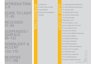 INTRODUCTION
GUIDETOLIGHT
200
futuredesigns.co.uk
INTRODUCTION
2-9
GUIDE TO LIGHT
11-40
RECESSED 		
41-84
SUSPENDED /
SURFACE 			
85-132
DOWNLIGHT &
ACCENT
133-170
BESPOKE 			
171-198
2/ Introduction
4/ A Biref History of Light
6/ Sustainability
8/ Research & Development
9/ Design
13/ Lighting Design Considerations
12/ Light Planning Quick Reference
14/ Luminaire Types
15/ Lighting People & Tasks
16/ Technical Considerations
17/ LED Specification
18/ Benefits of LED
19/ Case Study PLL to LED
20/ Case Study Linear T5 to LED
21/ Case Study T8 to LED
22/ Power Over Ethernet
23/ ECA, LEED, BREEAM & Efficacies
24/ Emergency Lighting
25/ Emergency Positioning
27/ Emergency Planning
28-29/ Photometry Basics
30/ Light Level Recommendations
31/ Data Centre for Lighting
32/ LED Module Guide
33/ Fluorescent Lamp Guide
34-37/ Lighting Glossary
39/ Ingress & Impact Protection
 