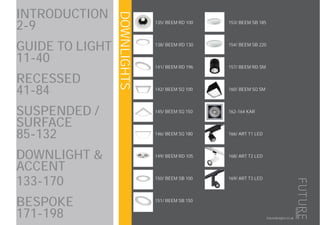 DOWNLIGHTS
202
futuredesigns.co.uk
INTRODUCTION
2-9
GUIDE TO LIGHT
11-40
RECESSED 		
41-84
SUSPENDED /
SURFACE 			
85-132
DOWNLIGHT &
ACCENT
133-170
BESPOKE 			
171-198
135/ BEEM RD 100
138/ BEEM RD 130
141/ BEEM RD 196
142/ BEEM SQ 100
145/ BEEM SQ 150
146/ BEEM SQ 180
149/ BEEM RD 105
150/ BEEM SB 100
151/ BEEM SB 150
153/ BEEM SB 185
154/ BEEM SB 220
157/ BEEM RD SM
160/ BEEM SQ SM
162-164 KAR
166/ ART T1 LED
168/ ART T2 LED
169/ ART T3 LED
 