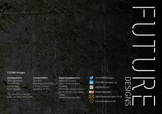 DESIGNS
204
Headquarters
The Lighthouse
Fircroft Way
Edenbridge
Kent TN8 6EJ
HQ +44 (0)1732 867420
LDN +44 (0)20 7515 3763
London Office
Unit 401
Wharfside Point Sth
4 Preston Road
London E14 9EL
Dubai Headquarters
Office 4C Level 4,
Union National Bank
Building,
Khalid Bin Waleed Street
(Bank Street), Bur Dubai
Dubai,
United Arab Emirates
@FUTUREdesigns
FUTURE Designs Ltd
lightthefuture
Future Designs
light@futuredesigns.co.uk
futuredesigns.co.ukWWW
FUTURE Designs
 