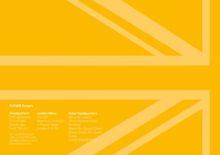 FUTURE Designs
Headquarters
The Lighthouse
Fircroft Way
Edenbridge
Kent TN8 6EJ
HQ +44 (0)1732 867420
LDN +44 (0)20 7515 3763
light@futuredesigns.co.uk
futuredesigns.co.uk
London Office
Unit 401
Wharfside Point Sth
4 Preston Road
London E14 9EL
Dubai Headquarters
Office 4C Level 4,
Union National Bank
Building,
Khalid Bin Waleed Street
(Bank Street), Bur Dubai
Dubai,
United Arab Emirates
 