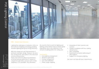 THIS LIGHTING GUIDE IS FOR INFORMATION ONLY AND AS SUCH FUTURE DESIGNS WILL NOT BE HELD RESPONSIBLE FOR ANY ERRORS CONTAINED THEREIN.
POE - Power Over Ethernet
Lighting has undergone a revolution. LED is at
the forefront of lighting technology providing
excellent lighting with great energy efficiency.
With this change are vast improvements in
luminaire and optic design. However one area
has remained the same which is the electrical
services infrastructure.
Power Over Ethernet allows for luminaires
to be harmonised within the ICT system in
conjunction with other services such as data
telephony, CCTV and BMS. This eliminates
the need for final circuits for lighting and
lighting control which reduces initial capital
expenditure due to the reduction in the
amount of cabling within the ceiling void.
The Benefits
•	 Easy lighting management
•	 Network supervision
•	 Energy management
•	 User zone definition
•	 Power usage mapping
•	 Integration of other systems and
services
•	 Simpler installation with less cabling
infrastructure
•	 DALI compatible
•	 Automated one button addressing of
DALI ballasts
•	 Support for emergency lighting
Our team can help with your requirements.
POELightingControl
22
futuredesigns.co.uk
 