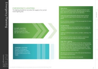 LIGHTINGGUIDE
EmergencyPlanning
THIS LIGHTING GUIDE IS FOR INFORMATION ONLY AND AS SUCH FUTURE DESIGNS WILL NOT BE HELD RESPONSIBLE FOR ANY ERRORS CONTAINED THEREIN.
Open Area
The part of emergency escape lighting provided to avoid
panic and provide illumination allowing people to reach a
place where an escape route can be identified.
Large areas (generally greater than 60 square metres)
through which escape may be hazardous (or generate
panic).
0.5 Lux minimum anywhere in the area except the 0.5 metre
band around the perimeter.
Escape Route
Lighting provided to ensure that the means of escape can
be effectively identified and safely used when a location is
occupied.
Lighting of defined escape routes; corridors, stairways, fire
stairs etc.
1 lux minimum on the centre line and the central band
(not less than half total width) to be illuminated
High Risk Lighting
Emergency lighting provided to ensure the safety of people
involved in a potentially dangerous process or situation and
to enable proper shut down procedures for the safety of
the operator and other occupants of the premises. Tasks
that may require a shut down procedure before evacuation
(rotating machines, acid baths etc.)
The task area must be lit to 10% of the normal illuminance
for as long as the risk exists.
Illuminance must be achieve in 0.5 seconds.
ESCAPE LIGHTING
That part of emergency
lighting provided to enable
safe exit in the event of failure.
EMERGENCY LIGHTING
The lighting provided for use when the supply to the normal
mains lighting fails
STANDBY LIGHTING
That part of emergency
lighting provided to enable
normal activities in the event
of failure of the normal mains
supply.
27
futuredesigns.co.uk
 