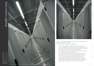 LIGHTINGGUIDE
Data Centre lighting is designed in line with the Telecommunications
Industry Association’s TIA-942.
The standard uses 3 levels to assess lighting.
•	 Level 1: When nobody is scheduled to be in the data centre
space, the lighting level should be just high enough that security
personnel (stationed outside the unoccupied data centre spaces)
can monitor the space with surveillance cameras.
•	 Level 2: Motion detectors should automatically initiate a higher
level of lighting once access is detected.
•	 The level of lighting should be high enough to clearly permit
identification via security cameras. These motion sensors can
also replace a manually-switched lighting control system.
•	 Level 3: Lighting should be a minimum of 500 lux min the
horizontal plane and 200 lux in the vertical plane, measured
1m above the finished floor in the middle of all aisles between
cabinets and at 1m on the vertical surface of the cabinet.
THIS LIGHTING GUIDE IS FOR INFORMATION ONLY AND AS SUCH FUTURE DESIGNS WILL NOT BE HELD RESPONSIBLE FOR ANY ERRORS CONTAINED THEREIN.
DataCentreLighting
31
futuredesigns.co.uk
 