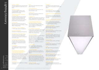 ACCENT LIGHTING
Directional lighting used to draw attention
or place emphasis on a particular area or
object.
AMBIENT LIGHTING
The general lighting within a space
including daylight. Task and Accent
lighting are not included.
AMERICAN NATIONAL STANDARDS
INSTITUTE (ANSI)
A nonprofit organisation that develops
voluntary consensus standards and
conformity assessment systems for
products, services, processes, systems,
and personnel in the United States.
AMPERE (AMP)
The unit for measuring rate of flow of
electrical current: Current (Amps) = Power
(Watts) / Voltage (Volts).
ANALOGUE 1-10 VOLT DIMMABLE
1-10V DC input controls the light level.
AVERAGE ILLUMINANCE
Illuminance averaged over the total area.
BCO BRITISH COUNCIL FOR OFFICE
The British Council for Offices’ (BCO)
mission is to research, develop and
communicate best practice in all aspects
of the office sector.
BEAM ANGLE OR BEAM SPREAD
The total angle of the directed beam
in degrees. Used to describe the light
emitting from a reflectorised lamp or
downlighter.
BIN (BINNING)
The dividing of performance parameters
(Flux, Wavelength / colour) in to small
groups.
BREEAM (BUILDING RESEARCH
ESTABLISHMENT ENVIRONMENTAL
ASSESSMENT METHODOLOGY)
An energy rating standard that sets the bar
for best practice in sustainable building
design, construction and operation.
BREEAM has become one of the most
comprehensive and widely recognised
measures of a building’s environmental
performance.
BRIGHTNESS
To describe screen brightness in a display
or television.
BULB
These grow in the ground and usually
flower in spring.
CASE TEMPERATURE
The temperature measured at the LED
driver package or case.
CANDELA (cd)
The measure of luminous intensity of a
source in a given direction
CHROMATICITY
An objective specification of the quality of a
colour, independent of its luminance, and
as determined by its or saturation and hue.
CIBSE (CHARTERED INSTITUTE OF
BUILDING SERVICE ENGINEERS)
The Chartered Institute of Building
Services Engineers (CIBSE) is the prime
source of expertise in the Building
Services industry.
CIE CHROMATICITY DIAGRAM
A colour space created by the International
Commission on Illumination (CIE) in 1931
to define the entire gamut of colours
visible to the average viewer.
COLOUR DEFINITION
The colour of uniformly illuminated objects
described using three terms:
Hue: Describes the situation when the
appearance of different colours is similar
Lightness: Describes a range of greyness
between black and white.
Chroma: Is the colourfulness relative to
the brightness
COLOUR GAMUT
The range of colours within the CIE
Chromaticity Diagram included when
combining different sources.
COLOUR RENDERING
A general expression for the effect of a
light source on the colour appearance of
objects.
COLOUR RENDERING INDEX (CRI)
A measure of the degree of colour shift
objects undergo when illuminated by the
light source as compared with those same
objects when illuminated by a reference
source of comparable colour temperature.
The reference source has a CRI of 100.
CONNECTED LOAD
The total sum of the wattages.
CONTRAST
The difference in the luminance of an
object and its surrounding or between two
objects.
COOL WHITE (CW)
A description of a range of correlated
colour temperatures. Generally 4000K.
CORRELATED COLOUR TEMPERATURE
(CCT)
A specification of the colour appearance
of the light emitted by a lamp, defined in
Kelvin (K).
DALI (DIGITAL ADDRESSABLE LIGHTING
INTERFACE)
A digital communications protocol for
controlling and dimming lighting fixtures,
originally developed in Europe.
DAYLIGHT HARVESTING
Lighting design which uses daylight to
reduce energy consumption.
DAYLIGHT FACTOR
Ratio of the illuminance at point on a given
plane directly from the sky.
DELIVERED LIGHT
The amount of light a lighting fixture or
lighting installation delivers to a target
area or task surface, measured in foot
candles (fc) or lux (lx).
DIFFUSE LIGHT
Luminaires which produce a soft light.
DIFFUSER
An object with irregularities on a surface
causing scattered distribution.
DIODE
Chip: light emitting semiconductor.
DIRECT LIGHTING
Lighting by a luminaire projecting light
straight onto the working plane.
DIRECTIONAL LIGHTING
Where the lighting of a plane or object is
from a particular direction.
DIRECTIONAL LIGHT SOURCE
A light source that emits light only in the
direction it is pointed or orientated.
DISABILITY GLARE
A degradation of visual performance
caused by a reduction of contrast on a VDU
screen.
THIS LIGHTING GUIDE IS FOR INFORMATION ONLY AND AS SUCH FUTURE DESIGNS WILL NOT BE HELD RESPONSIBLE FOR ANY ERRORS CONTAINED THEREIN.
LightingGlossary
34
futuredesigns.co.uk
 
