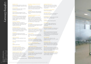 TUNABLE WHITE LIGHT
White-light LED fixtures that combine
channels of warm white and cool white
LEDs to produce a range of colour
temperatures.
UGR (UNIFIED GLARE RATING)
Unit for assessing glare.
UNIFORMITY RATIO
The ratio for the minimum illuminance to
the average illuminance over an area.
ULTRAVIOLET (UV)
Electromagnetic radiation with wavelength
shorter than that of visible light.
UPLIGHT
Luminaires that emit light upwards.
USEFUL LIFE
The amount of light a lighting fixture
delivers in an application, minus any
wasted light.
VEILING REFLECTIONS
Reflections that appear on an object (e.g. A
computer screen) that obscures details.
VOLT
The term used to describe the electrical
potential difference between oppositely
charged conductors, for example there is a
1.5V potential between the top and bottom
of an AAA battery.
WALL WASHER
Luminaire with a reflector or lens
designed to wash light on to wall. Located
parallel to the wall.
WARM WHITE (WW)
A description of light with a correlated
colour temperature between 3000K and
3500K, usually perceived a slightly yellow.
WATT (W)
The unit of electrical power as used by an
electrical device during its operation. Many
lamps come with rating in watts to indicate
their power consumption.
WORKING PLANE / REFERENCE PLANE
Surface in which illuminance is measured
e.g. Desk height. The plane can be hori-
zontal, vertical or inclined.
SPECTRAL LUMINOUS EFFICIENCY
FUNCTION
A bell-shaped curve describing the
sensitivity of a human eye with normal
vision to the spectrum of visible light. Also
known as the eye-sensitivity curve.
SPOTLIGHT
Luminaire with direct light distribution
which can be aimed at a specific object
or area.
STANDARD DEVIATION OF COLOUR
MATCHING (SDCM)
Describes the difference between two
colours. A difference of one to three
SDCM “steps” is virtually imperceptible,
a difference of four SDCM steps is just
noticeable, and a difference of more than
four SDCM steps is readily visible.
STERADIAN
The standard unit of solid angle. Describes
two-dimensional angular spans in three-
dimensional space.
SUBTRACTIVE COLOUR MODEL
A colour model that applies to reflective
surfaces such as paints, dyes, and inks.
Combining red, green, and blue in equal
amounts produces black.
TASK LIGHTING
Light source used to illuminate a task
area. These can be lighting local to the
area.
THERMAL MANAGEMENT
Controlling the operating temperature
of the product through design, examples
includes heat sinks and improved airflow.
THERMAL RESISTANCE (K/W)
The property of a material’s ability to
conduct heat.
TRAILING EDGE DIMMER
A type of dimmer that regulates power to
lamps by delaying the end of each half-
cycle of AC power. Compatible with many
LED fixtures.
TRACK LIGHTING
A versatile lighting system using luminaire
spotlights that can be added or removed.
Generally used in retail.
TRANSMITTANCE
Ratio of the luminous flux transmitted
through a body to the luminous flux on it.
RADIANT FLUX
The total energy emitted by a light source
across all wavelengths, measured in watts.
REFLECTANCE
A measure of how much light a surface
will reflect expressed as a %.
REFLECTOR
Part of a luminaire designed to reflect,
guide and distribute light in a specific way.
ROOM INDEX
A means of representing the proportions
of a room to be used in interior lighting
design calculations. (Length x width) /
(length + width) x height of lamp above
working plane.
REMOTE PHOSPHOR
A phosphor conversion technique in
which photons from a royal blue LED pass
through a phosphor material that is not
attached to the LED chip.
RGB COLOUR MODEL
An additive colour model in which red,
green, and blue light are added together
in different proportions to produce a broad
range of colours, including white.
RGB WHITE
A method of producing white light by
combining the output from red, green, and
blue LEDs.
SAFETY LIGHTING
Lighting & emergency lighting for high
risk tasks.
SDCM - See standard deviation of colour
matching.
SMDs
Surface-mount LEDs.
SOLID-STATE LIGHTING
A description of the devices that do
not contain moving parts or parts that
can break, rupture, shatter, leak or
contaminate the environment.
SPACING TO HEIGHT RATIO
Published figure for a given luminaire
for the permissible maximum centre-to-
centre spacing of luminaires in relation
to their mounting height* to maintain
acceptable uniformity of illuminance on
the working plane.
*(Measured between the luminaire and the
working plane).
THIS LIGHTING GUIDE IS FOR INFORMATION ONLY AND AS SUCH FUTURE DESIGNS WILL NOT BE HELD RESPONSIBLE FOR ANY ERRORS CONTAINED THEREIN.
LightingGlossary
36
futuredesigns.co.uk
 