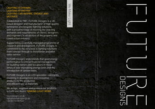 2
WeMakeLight
LIGHTING IS DYNAMIC
LIGHTING IS EMOTIVE
LIGHTING CAN INSPIRE, ENGAGE AND
MOTIVATE
Established in 1991, FUTURE Designs is a UK
based designer and manufacturer of high quality
luminaries and bespoke lighting solutions,
with a proud heritage of meeting the exacting
demands and requirements of clients, designers
and engineers in all sectors of the property and
construction industry.
Supported by a carefully managed programme of
research and development, FUTURE Designs is
committed to the very best in lighting solutions
from concept through to installation and after
sales service.
FUTURE Designs understands that good energy
performance is critical financial management
for building owners and occupiers in these
times of ever increasing energy costs and the
introduction of carbon taxes.
FUTURE Designs is an LED specialist, constantly
investing in development and innovative
products by the productive
and efficient use of materials.
We design, engineer and produce our products
to fulfil one desire: MAKING LIGHT WORK.
futuredesigns.co.uk
light@futuredesigns.co.uk
+44 (0)1732 867420
 