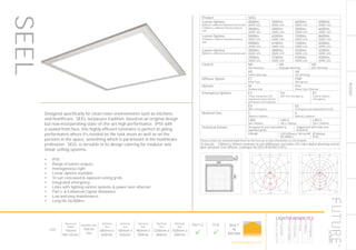 RECESSED
LED
Recessed
Depth
105mm
Min 65mm
Available with
750mm
Tile
Nominal
Size
600mm x
600mm
Nominal
Size
500mm x
500mm
Nominal
Size
900mm x
300mm
Nominal
Size
1200mm x
300mm
Nominal
Size
1500mm x
300mm
Part L2

ECA

BUILT
IN
BRITAIN
77
​Designed specifically for clean room environments such as kitchens
and healthcare, SEEL surpasses tradition, based on an original design
but now incorporating state-of-the-art high performance. IP55 with
a sealed front face, this highly efficient luminaire is perfect at giving
performance where it’s needed on the task areas as well as on the
persons in the space, something which is paramount in the healthcare
profession. SEEL is versatile in its design catering for modular and
linear ceiling systems.
•	 IP55
•	 Range of lumen outputs
•	 Homogeneous light
•	 Linear options available
•	 To suit concealed & exposed ceiling grids
•	 Integrated emergency
•	 Links with lighting control systems & power over ethernet
•	 Part L & Enhanced Capital Allowance
•	 Low and easy maintenance
•	 Long life 50,000hrs
LumEdit
GLOS-5.9K-4K-FMP-300mA-LIN12 Polar Diagram
11.08.15 / 16:01 1/1
100
200
300
90°90°
180°
0° 30°30°
150°150°
60°
120°
60°
120°
cd / 1000 lm
C0 / C180 C90 / C270
Product SEEL
Lumen Options
(600mm x 600mm) Nominal dimension
(1200mm x 300mm) Nominal dimen-
sion
4000lm
4000K LED
5000lm
4000K LED
6000lm
4000K LED
6900lm
4000K LED
3900lm
3000K LED
4900lm
3000K LED
5800lm
3000K LED
6600lm
3000K LED
Lumen Options
(1500mm x 300mm) Nominal dimen-
sion
5000lm
4000K LED
6300lm
4000K LED
7500lm
4000K LED
8600lm
4000K LED
4900lm
3000K LED
6100lm
3000K LED
7300lm
3000K LED
8300lm
3000K LED
Lumen Options
(900mm x 300mm) Nominal dimension
3000lm
4000K LED
3800lm
4000K LED
4500lm
4000K LED
5200lm
4000K LED
2900lm
3000K LED
3700lm
3000K LED
4300lm
3000K LED
5000lm
3000K LED
Control ND
Non dimming
HA
Analogue dimming
HD
DALI dimming
HS
Switch dimming
HX
DSI dimming
Diffuser Option ET
Polar frost
FMP
Microprism
Options X6
Shallow void
X16
Power Over Ethernet
Emergency Options E3
3 hour integrated self
contained conversion kit
with green LED indicator
EA
Self Test emergency
EC
Central battery
emergency
ED
DALI emergency
EE
Emergency via independent ELED
Nominal Size 5
500mm x 500mm
6
600mm x 600mm
LIN9
300 x 900mm
LIN12
300 x 1200mm
LIN15
300 x 1500mm
Technical Details Designed to suit concealed &
exposed grids
Supported with side arm
brackets
CRI>80 LED Efficacy 169 lm/W
50.000hrs
IP Rating
IP55
Please contact our technical department for the most up-to-date information on LED modules
To Specify: 1200mm x 300mm luminaire to suit 5000lumen cool white LED, DALI digital dimming control
gear and polar frost diffuser. Catalogue No SEEL5K4KHDETLIN12
LumEdit
SEEL314-T5-HF Polar Diagram
04.08.15 / 13:10 1/1
50
100
150
200
250
90°90°
180°
0° 30°30°
150°150°
60°
120°
60°
120°
cd / 1000 lm
C0 / C180 C90 / C270
SEEL
HOWTOSPECIFY
LIGHT5K4KNDETE3
Luminaire
LumenOutput
LEDColour
Driver
Options
Emergency
futuredesigns.co.uk
 
