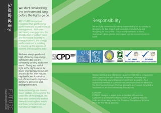 Sustainability We start considering
the environment long
before the lights go on.
At FUTURE Designs we
recognise that good energy
performance is sound financial
management. With ever
increasing energy prices, the
introduction of carbon taxes
and increased volatility in
energy markets, the energy
performance of a building
is moving up the agenda of
owners and occupiers alike.
We have always produced
high efficiency, low energy
luminaires but we are
constantly striving to do even
more. Giving you useful
light in the right places for
lower energy input is our aim
and we do this with not just
highly efficient luminaires,
but efficient control systems,
dimmers, presence and
daylight detectors.
Reduced energy use means
lower carbon emissions for the
entire life of the product. We
have also continually worked
towards creating less waste
and fewer emissions in our
manufacturing process.
Responsibility
We are fully committed to taking responsibility for our products,
designing for low impact and low waste manufacture and
designing for end of life. The primary elements of steel,
aluminium, glass, plastic and copper can be recovered and re-
used.
Waste Electrical and Electronic Equipment (WEEE) is a regulation
which governs the safe collection, treatment, recovery and
environmentally sound disposal of electronic products. As a
registered member of Lumicom we can ensure that we adhere to
the directive and ensure that our products are ‘reused, recycled &
recovered’ in an environmentally friendly way.
Lumicom
FUTURE Designs is proud to be a member of Lumicom.
Lumicom is a nonprofit initiative from LIF (Lighting Industry
Federation) working under the Producer Compliance Scheme
(PCS) for the WEEE directive.
6
futuredesigns.co.uk
 