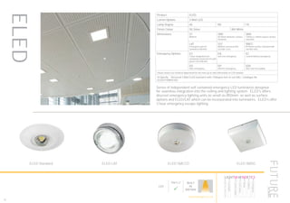 ELED
Series of independent self contained emergency LED luminaires designed
for seamless integration into the ceiling and lighting system. ELED’s offers
discreet emergency lighting units as small as Ø50mm as well as surface
options and ELED/LAT which can be incorporated into luminaires. ELED’s offer
3 hour emergency escape lighting.
82
Product ELED
Lumen Options 3 Watt LED
Lamp Degree 60 105 110
Finish Colour SG Silver WH White
Dimensions S1
Ø50mm
SMC
Ø170mm diameter surface
mounted
SMS
170mm x 170mm square surface
mounted
LAT
Emergency unit for
luminaires Ø22mm
S1C
Ø50mm recessed with
corridor Lens
SMCC
Ø170mm surface mounted with
corridor lens
Emergency Options E3
3 hour integrated self
contained conversion kit with
green LED indicator
EA
Self test emergency
EC
Central battery emergency
ED
DALI emergency
EP
EM-Pro emergency
EDS
DALI self test audible
Please contact our technical department for the most up-to-date information on LED modules
To Specify: Recessed 3 Watt ELED luminaire with 110degree lens to suit DALI. Catalogue No
ELED3110WHS1ED
LED
Part L2

BUILT
IN
BRITAIN
HOWTOSPECIFY
LIGHT5K4KNDETE3
Luminaire
LumenOutput
LEDColour
Driver
Options
Emergency
futuredesigns.co.uk
ELED Standard ELED LAT ELED SMCCO ELED SMSQ
 