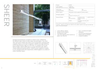 LumEdit
VIVID-LED-7-2-CW Polar Diagram
04.08.15 / 13:12 1/1
100
200
300
90°90°
180°
0° 30°30°
150°150°
60°
120°
60°
120°
cd / 1000 lm
C0 / C180 C90 / C270
Designed specifically for reception or feature areas, SHEER has
the ability to add a flash of colour above any workspace. The clever
side-wall system allows any colour to be incorporated, matching with
company colours or for zone recognition. SHEER uses high efficiency
LED to expertly direct light on to the task. It’s compact size of only
60mm height x 46mm width gives it a truly minimalist look. With a
simple engineered joining system, SHEER can be supplied in lengths
to suit. Designed with wire suspensions, SHEER appears as a shard of
colour floating in space.
•	 Colour diffuser options
•	 Range of lumen outputs
•	 Homogeneous light
•	 Links with lighting control systems &
power over ethernet
•	 Part L & Enhanced Capital
Allowance
•	 Low and easy maintenance
•	 Replaceable LED Module
•	 Long life 50,000hrs
Product SHEER
Lumen Options
(600mmx600mm) Nominal dimension
1500lm/m
3000K/4000K
Control Gear
Located Remotely
ND
Non dimming
HD
DALI dimming
Diffuser Option Side panels can be supplied in various colours
Emergency Options EE
Emergency via independent ELED
Technical Details WS
Wire suspensions
Luminaires can be
supplied to various
lengths
Lengths in metres
CRI>80 LED Efficacy 130 lm/W
50.000hrs
IP20
Please contact our technical department for the most up-to-date information on LED modules
To Specify: SHEER in 3m length with 1200lm/m LED in 4000K with DALI control gear and white side
panels. SHEER3K4KHDWSWH
LED
Depth
60mm
Nominal
Width
46mm
Various
Lengths
Part L2

ECA

BUILT
IN
BRITAIN
SHEER
86
HOWTOSPECIFY
LIGHT5K4KNDETE3
Luminaire
LumenOutput
LEDColour
Driver
Options
Emergency
futuredesigns.co.uk
 