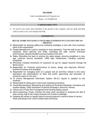 MANISH
Email-:manishkhandelwal231@gmail.com
Phone: +91-8744883332
CAREER OBJECTIVE
• To excel in my career and contribute in the growth of the company with my skills and hard
work to create a win- win situation for both.
EXPERIENCE
RETAIL STORE MANAGER AT MUSTARD CLOTHINGS PVT.LTD (NOV-2015 TO
PRESENT)
 Responsible for devising selling and marketing strategies in tune with micro business
plans of the organization.
 People Management- Lead by example on store standards, Train the staff as per store
standards, leave planning and shifts, motivating the staff, monitor individual
performances, general discipline and punctuality at the store.
 Sales- Motivating the team to achieve the sales targets, ensuring excellence in new
age customer service standards, CRM data maintenance, handling customer
complaints.
 Efficiently initiated enrollment of corporate tie ups for regular business through the
Retail stores
 Responsible for Financial performance of stores, design and improvise efficient
Business Processes and strategies.
 Responsible for managing team of 6 people and all activities related to the store
operations like Maximization of Sales and profit, generating and execution of
corporate sales for the area.
 To ensure Management Information System (M.I.S.) reports is updated on the
timelines.
 Responsible for taking part in store level marketing promotions.
 Visual Merchandising- Maintaining and abiding by the Brand Standards. Innovative and
creative display, Clear expression of special campaigns, discounts, themes.
 Taking care of Cash flow management and sending display reports.
 Stock positioning: Proper maintain the base stock according to analyzing the fast &
slow moving, high & low margin products and control on pilferage.
 Updating the stocks on regular basis & ensuring optimum inventory levels of various
kinds according to the current market need and trends.
________________________________________________________________________________
1
 