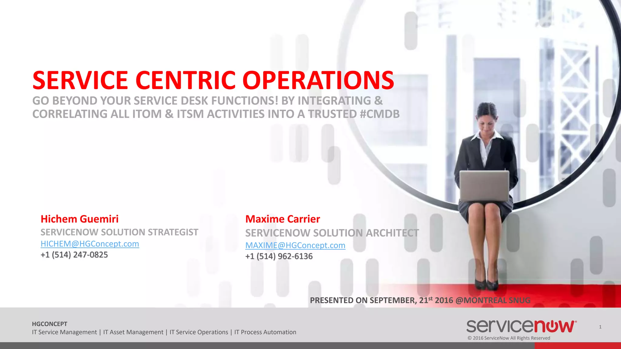 © 2016 ServiceNow All Rights Reserved
1HGCONCEPT
IT Service Management | IT Asset Management | IT Service Operations | IT Process Automation
SERVICE CENTRIC OPERATIONS
GO BEYOND YOUR SERVICE DESK FUNCTIONS! BY INTEGRATING &
CORRELATING ALL ITOM & ITSM ACTIVITIES INTO A TRUSTED #CMDB
Hichem Guemiri
SERVICENOW SOLUTION STRATEGIST
HICHEM@HGConcept.com
+1 (514) 247-0825
Maxime Carrier
SERVICENOW SOLUTION ARCHITECT
MAXIME@HGConcept.com
+1 (514) 962-6136
PRESENTED ON SEPTEMBER, 21st 2016 @MONTREAL SNUG
 