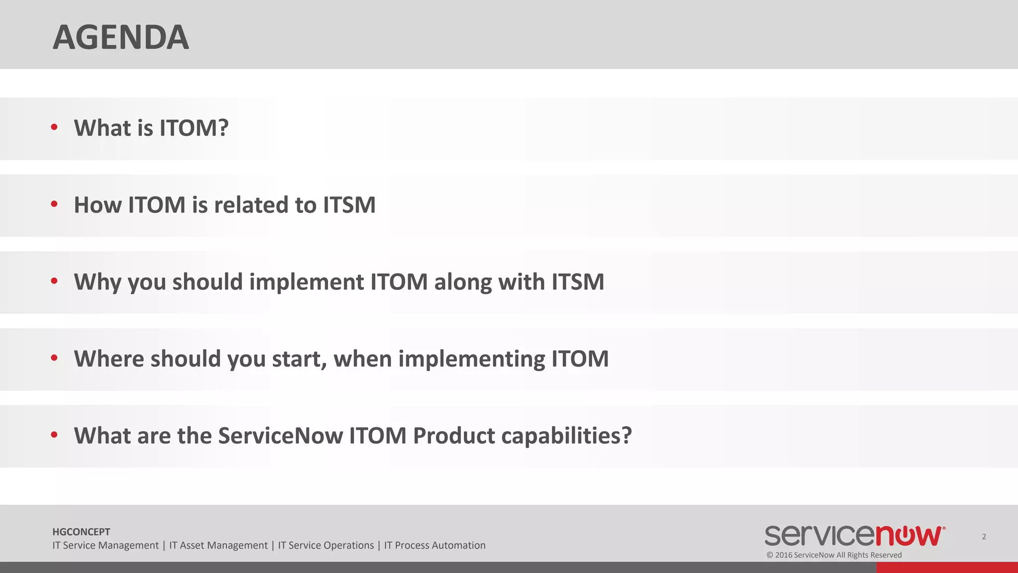 © 2016 ServiceNow All Rights Reserved
2HGCONCEPT
IT Service Management | IT Asset Management | IT Service Operations | IT Process Automation
AGENDA
• What is ITOM?
• How ITOM is related to ITSM
• Why you should implement ITOM along with ITSM
• Where should you start, when implementing ITOM
• What are the ServiceNow ITOM Product capabilities?
 