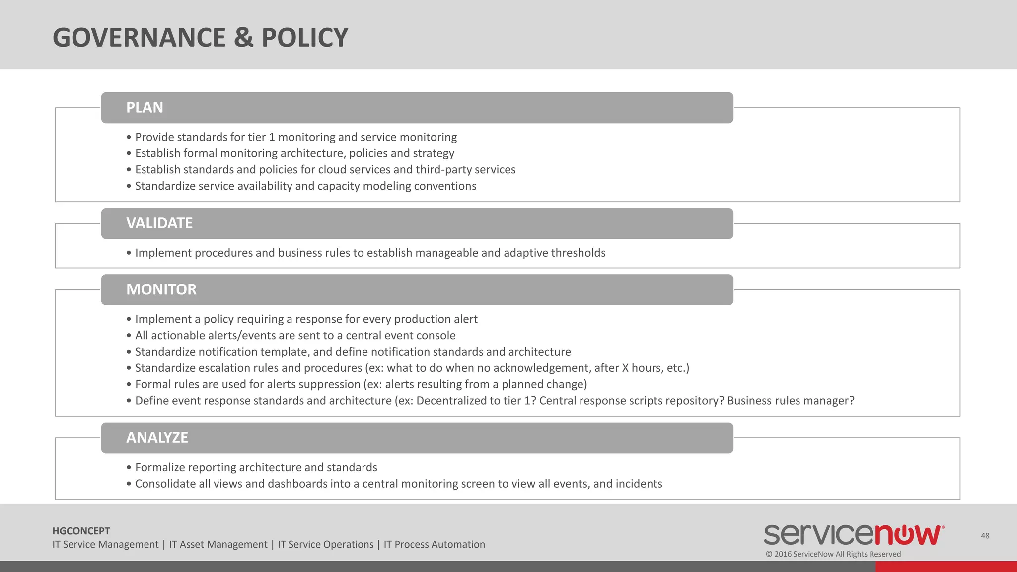 © 2016 ServiceNow All Rights Reserved
48HGCONCEPT
IT Service Management | IT Asset Management | IT Service Operations | IT Process Automation
GOVERNANCE & POLICY
• Provide standards for tier 1 monitoring and service monitoring
• Establish formal monitoring architecture, policies and strategy
• Establish standards and policies for cloud services and third-party services
• Standardize service availability and capacity modeling conventions
PLAN
• Implement procedures and business rules to establish manageable and adaptive thresholds
VALIDATE
• Implement a policy requiring a response for every production alert
• All actionable alerts/events are sent to a central event console
• Standardize notification template, and define notification standards and architecture
• Standardize escalation rules and procedures (ex: what to do when no acknowledgement, after X hours, etc.)
• Formal rules are used for alerts suppression (ex: alerts resulting from a planned change)
• Define event response standards and architecture (ex: Decentralized to tier 1? Central response scripts repository? Business rules manager?
MONITOR
• Formalize reporting architecture and standards
• Consolidate all views and dashboards into a central monitoring screen to view all events, and incidents
ANALYZE
 