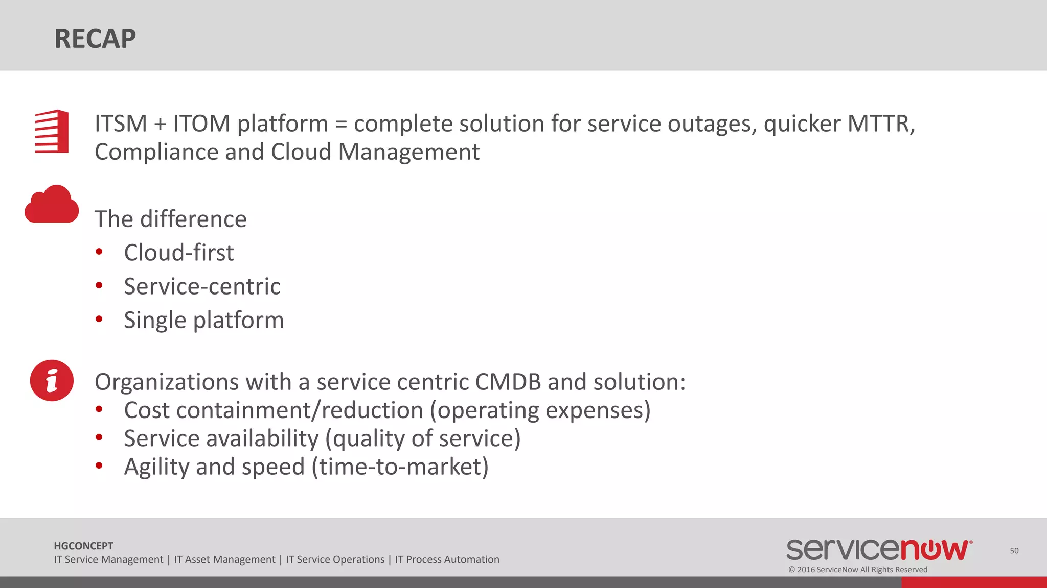 © 2016 ServiceNow All Rights Reserved
50HGCONCEPT
IT Service Management | IT Asset Management | IT Service Operations | IT Process Automation
RECAP
ITSM + ITOM platform = complete solution for service outages, quicker MTTR,
Compliance and Cloud Management
The difference
• Cloud-first
• Service-centric
• Single platform
Organizations with a service centric CMDB and solution:
• Cost containment/reduction (operating expenses)
• Service availability (quality of service)
• Agility and speed (time-to-market)
 