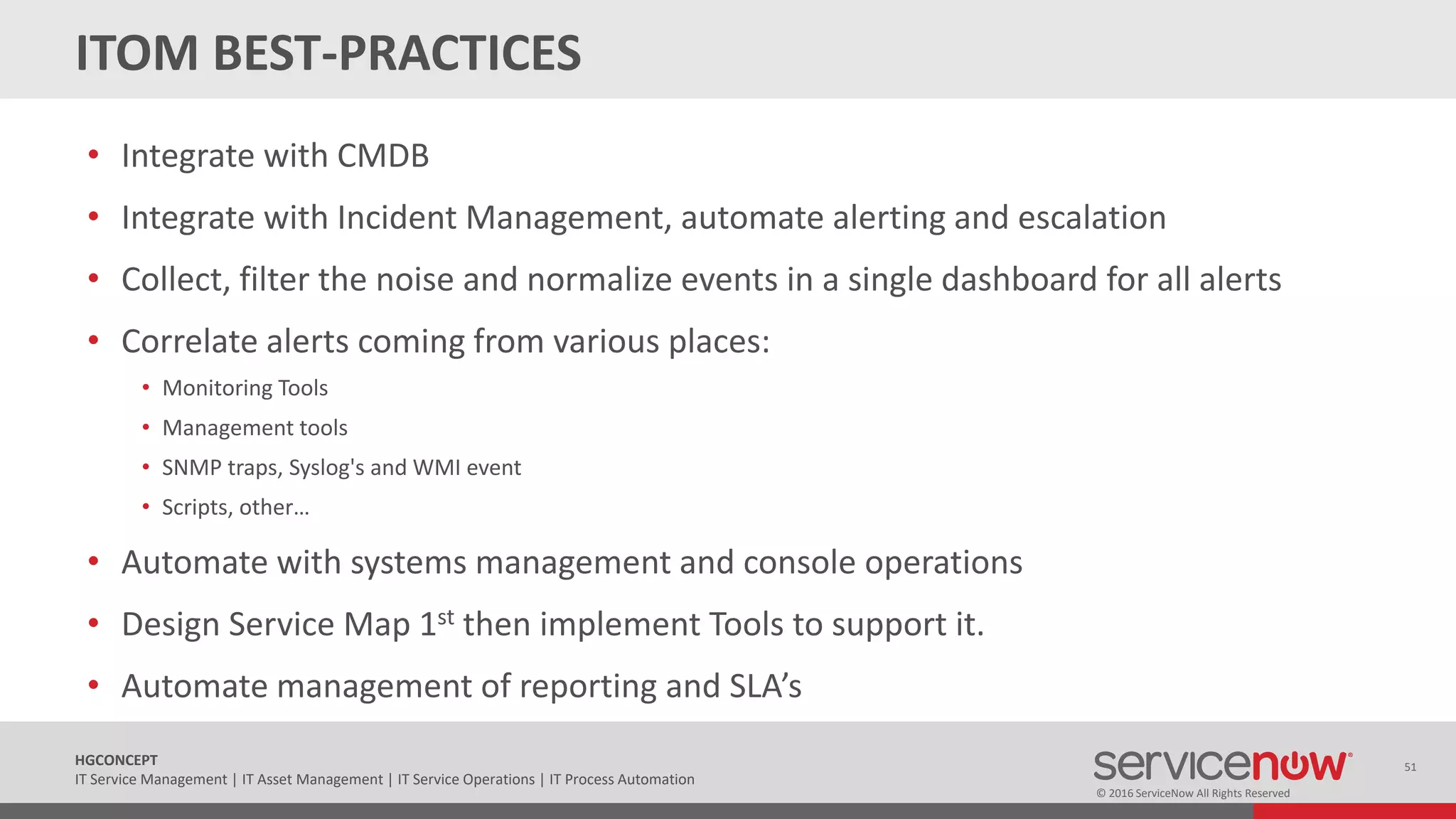 © 2016 ServiceNow All Rights Reserved
51HGCONCEPT
IT Service Management | IT Asset Management | IT Service Operations | IT Process Automation
ITOM BEST-PRACTICES
• Integrate with CMDB
• Integrate with Incident Management, automate alerting and escalation
• Collect, filter the noise and normalize events in a single dashboard for all alerts
• Correlate alerts coming from various places:
• Monitoring Tools
• Management tools
• SNMP traps, Syslog's and WMI event
• Scripts, other…
• Automate with systems management and console operations
• Design Service Map 1st then implement Tools to support it.
• Automate management of reporting and SLA’s
 