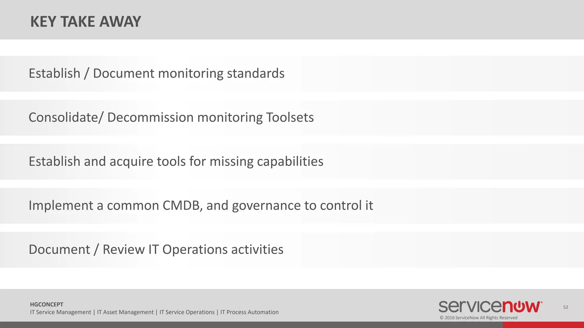 © 2016 ServiceNow All Rights Reserved
52HGCONCEPT
IT Service Management | IT Asset Management | IT Service Operations | IT Process Automation
KEY TAKE AWAY
Establish / Document monitoring standards
Consolidate/ Decommission monitoring Toolsets
Establish and acquire tools for missing capabilities
Implement a common CMDB, and governance to control it
Document / Review IT Operations activities
 