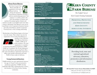801 South Mt. Vernon Avenue Bakersfield, CA 93307
Office 661-397-9635 • Fax 661-397-3403
www.kerncfb.com • kcfb@kerncfb.com
PROMOTING, PROTECTING
AND STRENGTHENING
KERN COUNTY’S
AGRICULTURAL INTERESTS
Providing local, state and
national agricultural
advocacy, education,
promotion and information
distribution.
Jeff Rasmussen, President
— Vignolo Farms
Tito Martinez, 1st Vice President
— Donald Valpredo Farming
John Moore III, 2nd Vice President
— Moore Family Farms
Rick Brauer, Treasurer
— Citizens Business Bank, Agribusiness Group
John Ellis, District Director
— J.G. Boswell
District I
Lucas Espericueta – Farm Credit West
Jason Gianquinto – Semitropic WSD
Jenny Holtermann (Exec. Cmte.) – Holtermann
Farms
Rob Goff – Wonderful Orchards
Jason Giannelli – Tasteful Selections
Eric Miller – South Valley Farms
John Moore III (Exec. Cmte.) – Moore Family
Farms
Mark Palla (Exec. Cmte.) – Fred Palla Farms
Greg Wegis (Exec. Cmte.) – Wegis & Young
District II
Patty Poire (Exec. Cmte.) – Grimmway Farms
Mark Hall (Exec. Cmte.) – Mark Hall Farming
Trey Irwin (Exec. Cmte.) – Tejon Ranch
Brian Kirschenmann – Kirschenmann Farms Inc.
Tito Martinez (Exec. Cmte.) – Donald Valpredo
Farming
Steve Murray (Exec. Cmte.) – Murray Family
Farms
Jay Hershey III – JCH2 Enterprises, LLC
Jared Britschgi – Pearl Crop
Jerome Kresha – Kresha Agricultural Nursery
Rick Brauer (Exec. Cmte.) – Citizens Business
Bank
District III
Brian Grant – Bolthouse Farms
Chad Garone – McKittrick Ranch
Ben Laverty, III (Exec. Cmte.) – CSTC
Albert Idolyantes – Farm Credit West
Todd Snider – Personal Ag Management
Alan Doud – Tejon Ranch
Ben Laverty, IV – CSTC
Jeff Rasmussen (Exec. Cmte.) – Vignolo Farms
Beatris Espericueta Sanders, Executive Director
Kristen Spence, Office Manager
Oscar Miranda, Office Assistant/ Intern
About Farm Bureau
The Kern County Farm
Bureau (KCFB) was
organized in 1914 and is
affiliated with the Cal-
ifornia and American
Farm Bureau Federations through a
uniform membership agreement. Our
purpose is to surface, analyze and
solve the problems of farmers and
ranchers. By joining together, farmers and
ranchers are able to accomplish much more than
acting as individuals. Farm Bureau's roots can be
traced back to the Cooperative Extension System
and today, Farm Bureau and the Cooperative
Extension have a close working relationship.
Membership in Farm Bureau begins at the basic
level, the county. This is where one joins the
organization. Every county Farm Bureau is a
member of the California
Farm Bureau Federation
(CFBF). CFBF has 53
county members. The state
organization is a member
of American Farm Bureau Federation (AFBF).
AFBF has 51 members, the 50 state federations
plus the Farm Bureau representing Puerto Rico.
The entire Farm Bureau organization represents 5
million farm families nationwide and nearly
90,000 of them reside in California.
Young Farmers & Ranchers
YF&R members are active agriculturists between
the ages of 18 and 35 who are involved in
production agriculture. YF&R’s develop
leadership skills while volunteering time as active,
vital members of the Kern County farming
community.
DIRECTORS
KCFB STAFF
OFFICERS
The Unified Voice of
Kern County’s Farming Community
 