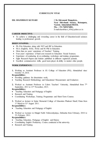 CURRICULUM VITAE
DR. SHAMBHAVI KUMARI # 36, Shivanand Bungalows,
Near Shivshanti Society, Ratanpura,
Vastral, Ahmedabad-382418,
Mo. - +91-7405474881,
E-mail:shambhavi_456@yahoo.co.in
CAREER OBJECTIVE:
 To achieve a challenging and rewarding career in the field of Education/social sciences
leading to professional growth.
BRIEF SYNOPSIS:
 Ph. D in Education along with NET and JRF in Education.
 M.A. (English), B.Ed., M.Ed. and M. Phil in Education.
 More than six years’ experience of Teachers’ Training.
 Four years’ experience of hard core research in Education /Social Sciences.
 Experience of conducting & co-ordinating workshops and training programmes.
 Eight Research Papers and Articles published in different registered journals.
 Excellent communication skills, good team player & ability to mentor other people.
WORK EXPERIENCE:
1. Working as Assistant Professor in JG College of Education (PG), Ahmedabad since
October 14, 2014.
Responsibilities:
 Providing guidance for dissertation work,
 Teaching Research Methodology and Educational Measurement and Evaluation
2. Worked as Assistant Professor in Calorx Teachers’ University, Ahmedabad from 7th
September, 2011 to 13th November, 2013.
Responsibilities:
 Teaching Education and Pedagogy of English
 Research and Training
 Coordinating Workshops, Training Programmes and Short-Term Courses.
3. Worked as lecturer in Sattar Memorial College of Education Phulwari Sharif, Patna from
1st March to 31st August 2011.
Responsibilities:
 Teaching Education and Pedagogy of English
4. Worked as Lecturer in Himgiri Nabh Vishwavidyalaya, Dehradun from February, 2010 to
23, February, 2011.
Responsibilities:
 Teaching Education, Pedagogy of English and History
 Coordinating English Proficiency Course conducted at the university.
 Research and Training
 
