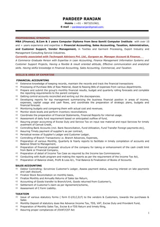 PARDEEP RANJAN
Mobile : +91 – 9873251963,
E-mail : pardeepranjan@gmail.com;
PROFESSIONAL SYNOPSIS
MBA (Finance), B.Com & 1 years Computer Diploma from Seva Samiti Computer Institute with over 10
and + years experience and expertise in Financial Accounting, Sales Accounting, Taxation, Administration,
and Customer Support, Vendor Management, in Textiles and Garment Processing, Export Industry and
Management Consulting Service Industries.
Currently associated with Technopak Advisors Pvt. Ltd., Gurgaon as Manager Account & Finance.
A Commerce Graduate Person with Expertise in Lean Accounting, Finance Management Information Systems and
Customer Support Projects, Having a flexible & result oriented attitude, Effective communication and analytical
skills. Having skilful knowledge in Financial Accounting, Sales Accounting, Commercial, and Taxation.
SKILLS & AREA OF EXPERTISE
FINANCIAL ACCOUNTING
 Extensive knowledge of keeping records, maintain the records and track the financial transactions
 Processing of Purchase Bills of Raw Material, Asset & Passing Bills of expenses from various departments.
 Prepare and submit the group’s monthly financial results, budget and quarterly rolling forecasts and complete
the reporting requirements to the parent company
 Getting control accounts reconciled and sorting out the discrepancies.
 Developing reports for top management summarizing the business financial position in areas of income,
expenses, capital usage and cash flows, and coordinate the preparation of strategic plans, budgets and
financial forecast.
 Monitoring budgets and comparing them with actual cost and revenues.
 Monitor stock levels and perform inventory reconciliations
 Coordinate the preparation of Financial Statements, Financial Reports for internal usage.
 Assessment of daily fund requirement based on anticipated outflow of fund,
 Assuring proper accounting of Excise Duty and Service Tax on input raw material and input Services for timely
availment of Cenvat Credit,
 Controlling Bank Accounts (incl. Bank Reconciliation, Fund Utilization, Fund Transfer Foreign payments etc),
 Assuring Timely payment of supplier’s as per contract,
 Periodical review of Supplier’s Ledger and Customer Ledger,
 Controlling of Branch Transactions i.e. Branch Advances, Expenses,
 Preparation of various Monthly, Quarterly & Yearly reports to facilitate in timely compilation of accounts and
Balance Sheet to Management,
 Preparation of financial proposal/ structure of the company for taking or enhancement of the cash credit limit
from Bank or Financial Company,
 Preparation of detail of Income Tax Case as required by the Income tax Commissioner,
 Conducting with Audit program and making the reports as per the requirement of the Income Tax Act,
 Preparation of Balance sheet, Profit & Loss A/c, Trial Balance & Finalization of Books of Accounts.
SALES ACCOUNTING
 Debtor Controlling: Scrutinize Customer’s Ledger, Assess payment status, assuring interest on late payments
and cash discount,
 Finalize Stock Reconciliation on monthly basis,
 Finalize Monthly and Annually Returns of Sales tax Return,
 Accounting of Goods transfer to Branch/Unit, Goods returned from Customer’s,
 Settlement of Customer’s claim as per Agreement/scheme,
 Assessment of C Form Liability.
TAXATION
 Issue of various statutory forms ( form E-I/II,C,D,F) to the vendors & Customers, towards the purchases &
Sales
 Monthly Deposit of statutory dues like Advance Income Tax, TDS, VAT, Excise Duty and Provident Fund,
 Preparation of Monthly Sales Tax, Excise & e-TDS Return and timely filing,
 Assuring proper compliances of /DVAT/CST Act
1
 