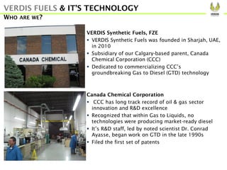 VERDIS Synthetic Fuels, FZE
 VERDIS Synthetic Fuels was founded in Sharjah, UAE,
in 2010
 Subsidiary of our Calgary-based parent, Canada
Chemical Corporation (CCC)
 Dedicated to commercializing CCC’s
groundbreaking Gas to Diesel (GTD) technology
Canada Chemical Corporation
 CCC has long track record of oil & gas sector
innovation and R&D excellence
 Recognized that within Gas to Liquids, no
technologies were producing market-ready diesel
 It’s R&D staff, led by noted scientist Dr. Conrad
Ayasse, began work on GTD in the late 1990s
 Filed the first set of patents
VERDIS FUELS & IT’S TECHNOLOGY
WHO ARE WE?
 