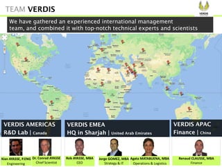 Rob AYASSE, MBA
CEO
Agata MATABUENA, MBA
Operations & Logistics
Renaud CLAUSSE, MBA
Finance
Alan AYASSE, P.ENG
Engineering
Jorge GOMEZ, MBA
Strategy & IT
Dr. Conrad AYASSE
Chief Scientist
We have gathered an experienced international management
team, and combined it with top-notch technical experts and scientists
VERDIS AMERICAS
R&D Lab | Canada
VERDIS EMEA
HQ in Sharjah | United Arab Emirates
VERDIS APAC
Finance | China
TEAM VERDIS
 