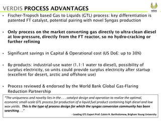 • Fischer-Tropsch based Gas to Liquids (GTL) process: key differentiation is
patented FT catalyst, potential pairing with novel Syngas production
• Only process on the market converting gas directly to ultra-clean diesel
at low-pressure, directly from the FT reactor, so no hydro-cracking or
further refining
• Significant savings in Capital & Operational cost (US DoE: up to 30%)
• By-products: industrial-use water (1.1:1 water to diesel), possibility of
surplus electricity, so units could provide surplus electricity after startup
(excellent for desert, arctic and offshore use)
• Process reviewed & endorsed by the World Bank Global Gas-Flaring
Reduction Partnership
VERDIS PROCESS ADVANTAGES
“The uniqueness and novelty lies in the . . . catalyst design and operation to realize the optimal,
economic small-scale GTL process for production of a liquid fuel product containing high diesel and low
wax yields. This is the type of process design for which the syngas conversion community has been
searching. . .”
- Leading GTL Expert Prof. Calvin H. Bartholomew, Brigham Young University
 