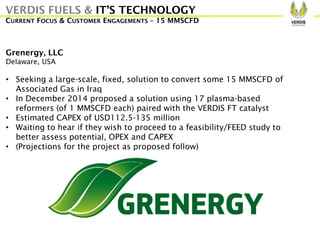 Grenergy, LLC
Delaware, USA
• Seeking a large-scale, fixed, solution to convert some 15 MMSCFD of
Associated Gas in Iraq
• In December 2014 proposed a solution using 17 plasma-based
reformers (of 1 MMSCFD each) paired with the VERDIS FT catalyst
• Estimated CAPEX of USD112.5-135 million
• Waiting to hear if they wish to proceed to a feasibility/FEED study to
better assess potential, OPEX and CAPEX
• (Projections for the project as proposed follow)
VERDIS FUELS & IT’S TECHNOLOGY
CURRENT FOCUS & CUSTOMER ENGAGEMENTS – 15 MMSCFD
 