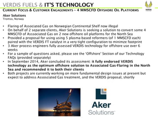 Aker Solutions
Tromso, Norway
• Flaring of Associated Gas on Norwegian Continental Shelf now illegal
• On behalf of 2 separate clients, Aker Solutions is seeking a solution to convert some 4
MMSCFD of Asssociated Gas on 2 new offshore oil platforms for the North Sea
• Provided a proposal for using using 5 plasma-based reformers (of 1 MMSCFD each)
paired with the VERDIS FT catalyst in a very tight configuration to minimze footprint
• 3 Aker process engineers fully assessed VERDIS technology for offshore use over 6
weeks
• For a sample of questions asked, please see the ‘Offshore’ Section of our Technology
FAQs (provided separately)
• In September 2014, Aker concluded its assessment: it fully endorsed VERDIS
technology as the optimum offshore solution to Associated Gas-Flaring in the North
Sea and recommended it to both their clients
• Both projects are currently working on more fundamental design issues at present but
expect to address Assosciated Gas treatment, and the VERDIS proposal, shortly
VERDIS FUELS & IT’S TECHNOLOGY
CURRENT FOCUS & CUSTOMER ENGAGEMENTS – 4 MMSCFD OFFSHORE OIL PLATFORMS
 