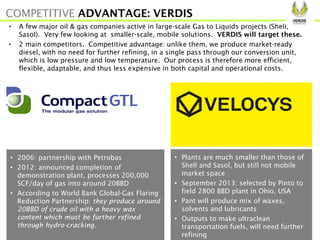 • Plants are much smaller than those of
Shell and Sasol, but still not mobile
market space
• September 2013: selected by Pinto to
field 2800 BBD plant in Ohio, USA
• Pant will produce mix of waxes,
solvents and lubricants
• Outputs to make ultraclean
transportation fuels, will need further
refining
• 2006: partnership with Petrobas
• 2012: announced completion of
demonstration plant, processes 200,000
SCF/day of gas into around 20BBD
• According to World Bank Global-Gas Flaring
Reduction Partnership: they produce around
20BBD of crude oil with a heavy wax
content which must be further refined
through hydro-cracking.
• A few major oil & gas companies active in large-scale Gas to Liquids projects (Shell,
Sasol). Very few looking at smaller-scale, mobile solutions. VERDIS will target these.
• 2 main competitors. Competitive advantage: unlike them, we produce market-ready
diesel, with no need for further refining, in a single pass through our conversion unit,
which is low pressure and low temperature. Our process is therefore more efficient,
flexible, adaptable, and thus less expensive in both capital and operational costs.
COMPETITIVE ADVANTAGE: VERDIS
 
