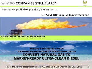 STOP FLARING. MONETIZE YOUR WASTE!
WHY DO COMPANIES STILL FLARE?
VERDIS SYNTHETIC FUELS
GAS-TO-LIQUIDS MOBILE PROCESSING UNITS
CONVERT NATURAL GAS TO
MARKET-READY ULTRA-CLEAN DIESEL
This is the VERDIS poster From the ADIPEC 2012 Oil & Gas Show in Abu Dhabi, UAE
They lack a profitable, practical, alternative . . .
. . . So VERDIS is going to give them one!
 