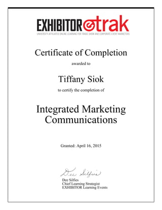 Certificate of Completion
awarded to
Tiffany Siok
to certify the completion of
Integrated Marketing
Communications
Granted: April 16, 2015
Dee Silfies
Chief Learning Strategist
EXHIBITOR Learning Events
 