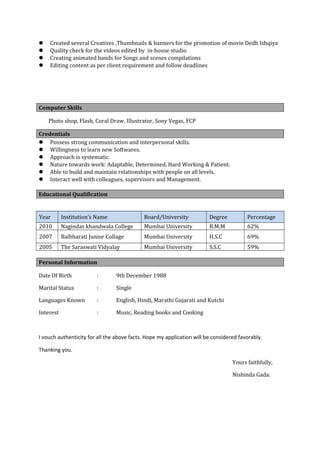  Created several Creatives ,Thumbnails & banners for the promotion of movie Dedh Ishqiya
 Quality check for the videos edited by in-house studio
 Creating animated bands for Songs and scenes compilations
 Editing content as per client requirement and follow deadlines
Computer Skills
Photo shop, Flash, Coral Draw, Illustrator, Sony Vegas, FCP
Credentials
 Possess strong communication and interpersonal skills.
 Willingness to learn new Softwares.
 Approach is systematic.
 Nature towards work: Adaptable, Determined, Hard Working & Patient.
 Able to build and maintain relationships with people on all levels.
 Interact well with colleagues, supervisors and Management.
Educational Qualification
Year Institution’s Name Board/University Degree Percentage
2010 Nagindas khandwala College Mumbai University B.M.M 62%
2007 Balbharati Junior Collage Mumbai University H.S.C 69%
2005 The Saraswati Vidyalay Mumbai University S.S.C 59%
Personal Information
Date Of Birth : 9th December 1988
Marital Status : Single
Languages Known : English, Hindi, Marathi Gujarati and Kutchi
Interest : Music, Reading books and Cooking
I vouch authenticity for all the above facts. Hope my application will be considered favorably.
Thanking you.
Yours faithfully,
Nishinda Gada.
 