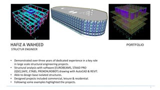 1
• Demonstrated over three years of dedicated experience in a key role
in large scale structural engineering projects.
• Structural analysis with software (EUROBEAMS, STAAD PRO
(QSE),SAFE, ETABS, PROKON,ROBOT) drawing with AutoCAD & REVIT.
• Able to design base isolated structures.
• Designed projects included commercial, leisure & residential.
• Following some examples highlighted the projects.
HAFIZ A WAHEED
STRUCTUR ENGINEER
PORTFOLIO
 