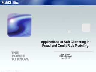 Copyright © 2006, SAS Institute Inc. All rights reserved.
Applications of Soft Clustering in
Fraud and Credit Risk Modeling
Vijay S. Desai
CSCC X, Edinburgh
August 29, 2007
 