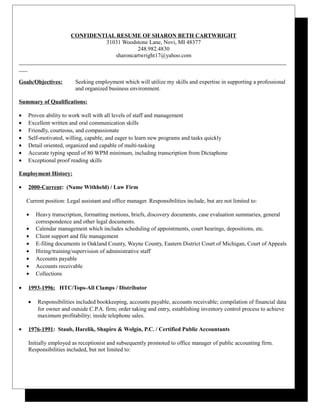CONFIDENTIAL RESUME OF SHARON BETH CARTWRIGHT
31031 Woodstone Lane, Novi, MI 48377
248.982.4830
sharoncartwright17@yahoo.com
_____________________________________________________________________________________________
___
Goals/Objectives: Seeking employment which will utilize my skills and expertise in supporting a professional
and organized business environment.
Summary of Qualifications:
• Proven ability to work well with all levels of staff and management
• Excellent written and oral communication skills
• Friendly, courteous, and compassionate
• Self-motivated, willing, capable, and eager to learn new programs and tasks quickly
• Detail oriented, organized and capable of multi-tasking
• Accurate typing speed of 80 WPM minimum, including transcription from Dictaphone
• Exceptional proof reading skills
Employment History:
• 2000-Current: (Name Withheld) / Law Firm
Current position: Legal assistant and office manager. Responsibilities include, but are not limited to:
• Heavy transcription, formatting motions, briefs, discovery documents, case evaluation summaries, general
correspondence and other legal documents.
• Calendar management which includes scheduling of appointments, court hearings, depositions, etc.
• Client support and file management
• E-filing documents in Oakland County, Wayne County, Eastern District Court of Michigan, Court of Appeals
• Hiring/training/supervision of administrative staff
• Accounts payable
• Accounts receivable
• Collections
• 1993-1996: HTC/Tops-All Clamps / Distributor
• Responsibilities included bookkeeping, accounts payable, accounts receivable; compilation of financial data
for owner and outside C.P.A. firm; order taking and entry, establishing inventory control process to achieve
maximum profitability; inside telephone sales.
• 1976-1991: Staub, Harelik, Shapiro & Wolgin, P.C. / Certified Public Accountants
Initially employed as receptionist and subsequently promoted to office manager of public accounting firm.
Responsibilities included, but not limited to:
 