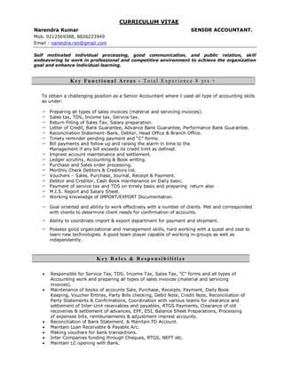CURRICULUM VITAE
Narendra Kumar SENIOR ACCOUNTANT.
Mob. 9212569388, 8826223949
Email : narendra.ren@gmail.com
Self motivated individual processing, good communication, and public relation, skill
endeavoring to work in professional and competitive environment to achieve the organization
goal and enhance individual learning.
K e y Fu n c t io n a l A r e a s - T o t a l E xp e r i e n c e 8 yr s +
To obtain a challenging position as a Senior Accountant where I used all type of accounting skills
as under:
 Preparing all types of sales invoices (material and servicing invoices).
 Sales tax, TDS, Income tax, Service tax.
 Return Filling of Sales Tax, Salary preparation.
 Letter of Credit, Bank Guarantee, Advance Bank Guarantee, Performance Bank Guarantee.
 Reconciliation Statement–Bank, Debtor, Head Office & Branch Office.
 Timely reminder pending payment and “C” forms.
 Bill payments and follow up and raising the alarm in time to the
Management if any bill exceeds its credit limit as defined.
 Imprest account maintenance and settlement.
 Ledger scrutiny, Accounting & Book writing.
 Purchase and Sales order processing.
 Monthly Check Debtors & Creditors list.
 Vouchers – Sales, Purchase, Journal, Receipt & Payment.
 Debtor and Creditor, Cash Book maintenance on Daily basic.
 Payment of service tax and TDS on timely basis and preparing return also
 M.I.S. Report and Salary Sheet.
 Working knowledge of IMPORT/EXPORT Documentation.
 Goal oriented and ability to work effectively with a number of clients. Met and corresponded
with clients to determine client needs for confirmation of accounts.
 Ability to coordinate import & export department for payment and shipment.
 Possess good organizational and management skills, hard working with a quest and zeal to
learn new technologies. A good team player capable of working in-groups as well as
independently.
K e y R o l e s & R e sp o n si b i li t i e s
 Responsible for Service Tax, TDS, Income Tax, Sales Tax, “C” forms and all types of
Accounting work and preparing all types of sales invoices (material and servicing
invoices).
 Maintenance of books of accounts Sale, Purchase, Receipts, Payment, Daily Book
Keeping, Voucher Entries, Party Bills checking, Debit Note, Credit Note, Reconciliation of
Party Statements & Confirmations, Coordination with various teams for clearance and
settlement of Inter-Unit receivables and payables, RTGS Payments, Clearance of old
recoveries & settlement of advances, EPF, ESI, Balance Sheet Preparations, Processing
of expenses bills, reimbursements & adjustment imprest accounts.
 Reconciliation of Bank Statement. & Maintain FD Account.
 Maintain Loan Receivable & Payable A/c.
 Making vouchers for bank transactions.
 Inter Companies funding through Cheques, RTGS, NEFT etc.
 Maintain LC opening with Bank.
 