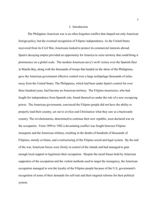 1
I. Introduction
The Philippine-American war is an often forgotten conflict that shaped not only American
foreign policy, but the eventual recognition of Filipino independence. As the United States
recovered from its Civil War, Americans looked to protect its commercial interests abroad.
Spain's decaying empire provided an opportunity for America to seize territory that could bring it
prominence on a global scale. The modern American navy's swift victory over the Spanish fleet
in Manila Bay, along with the thousands of troops that landed on the shore of the Philippines,
gave the American government effective control over a large archipelago thousands of miles
away from the United States. The Philippines, which had been under Spain's control for over
three hundred years, had become an American territory. The Filipino insurrectos, who had
fought for independence from Spanish rule, found themselves under the rule of a new occupying
power. The American government, convinced the Filipino people did not have the ability to
properly lead their country, set out to civilize and Christianize what they saw as a backwards
country. The revolutionaries, determined to continue their new republic, soon declared war on
the occupation. From 1899 to 1902 a devastating conflict was fought between Filipino
insurgents and the American military, resulting in the deaths of hundreds of thousands of
Filipinos, mostly civilians, and a restructuring of the Filipino social and legal system. By the end
of the war, American forces were firmly in control of the islands and had managed to gain
enough local support to legitimize their occupation. Despite the racial biases held by American
supporters of the occupation and the violent methods used to target the insurgency, the American
occupation managed to win the loyalty of the Filipino people because of the U.S. government's
recognition of some of their demands for self-rule and their targeted reforms for their political
system.
 